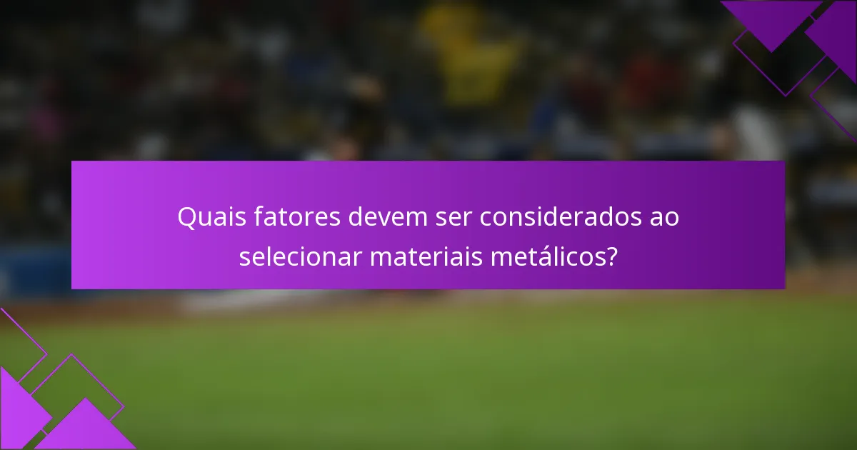 Quais fatores devem ser considerados ao selecionar materiais metálicos?